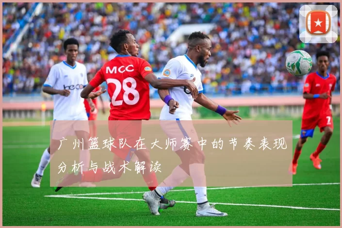 广州篮球队在大师赛中的节奏表现分析与战术解读