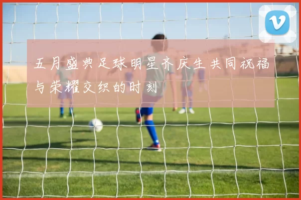 五月盛典足球明星齐庆生共同祝福与荣耀交织的时刻