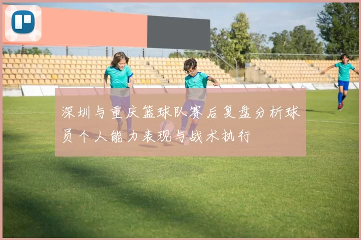 深圳与重庆篮球队赛后复盘分析球员个人能力表现与战术执行