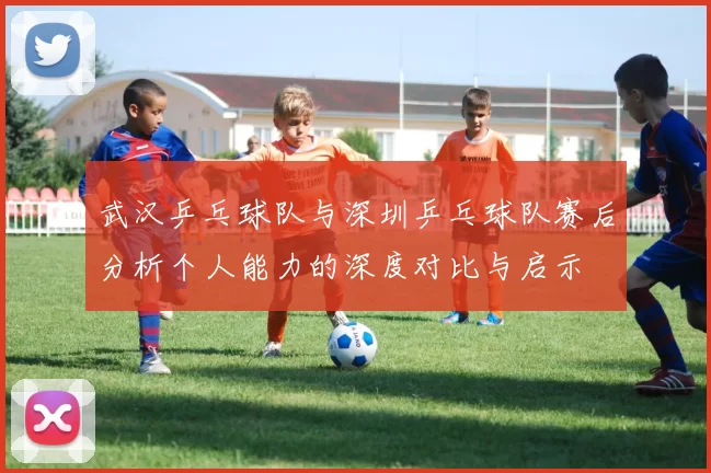 武汉乒乓球队与深圳乒乓球队赛后分析个人能力的深度对比与启示