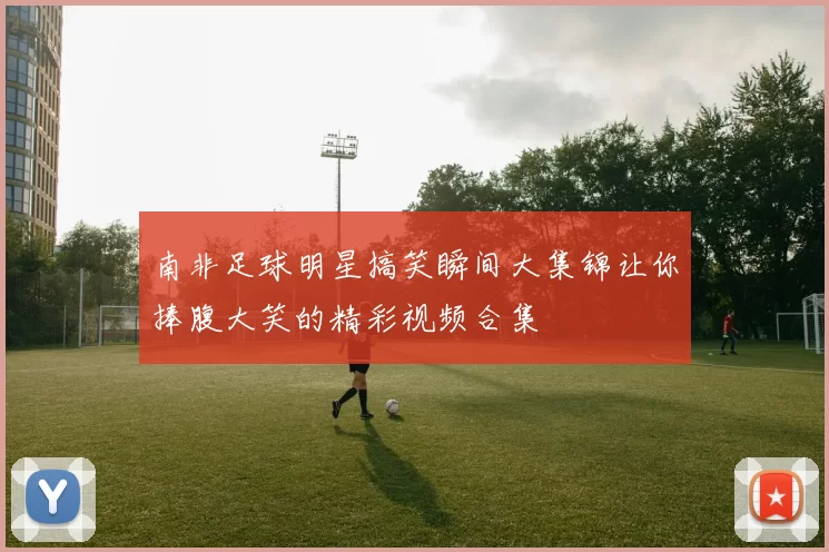 南非足球明星搞笑瞬间大集锦让你捧腹大笑的精彩视频合集